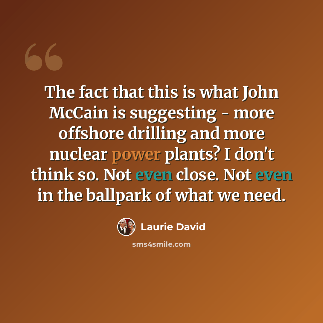“The fact that this is what John McCain is suggesting - more offshore drilling and more nuclear power plants? I don't think so. Not even close. Not even in the ballpark of what we need.” quote by Laurie David