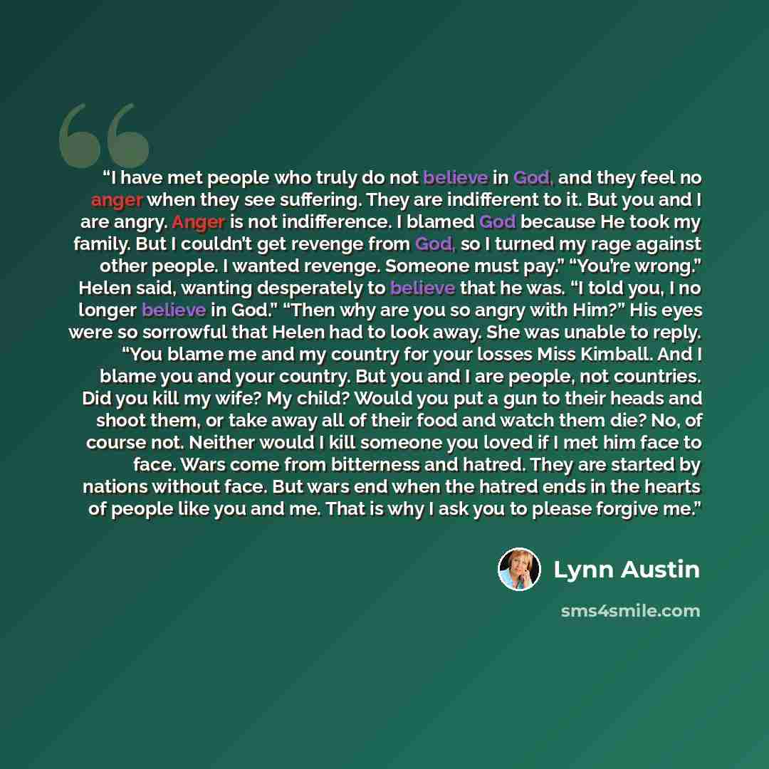 “I have met people who truly do not believe in God, and they feel no anger when they see suffering. They are indifferent to it. But you and I are angry. Anger is not indifference. I blamed God because He took my family. But I couldn’t get revenge from God, so I turned my rage against other people…” quote by Lynn Austin