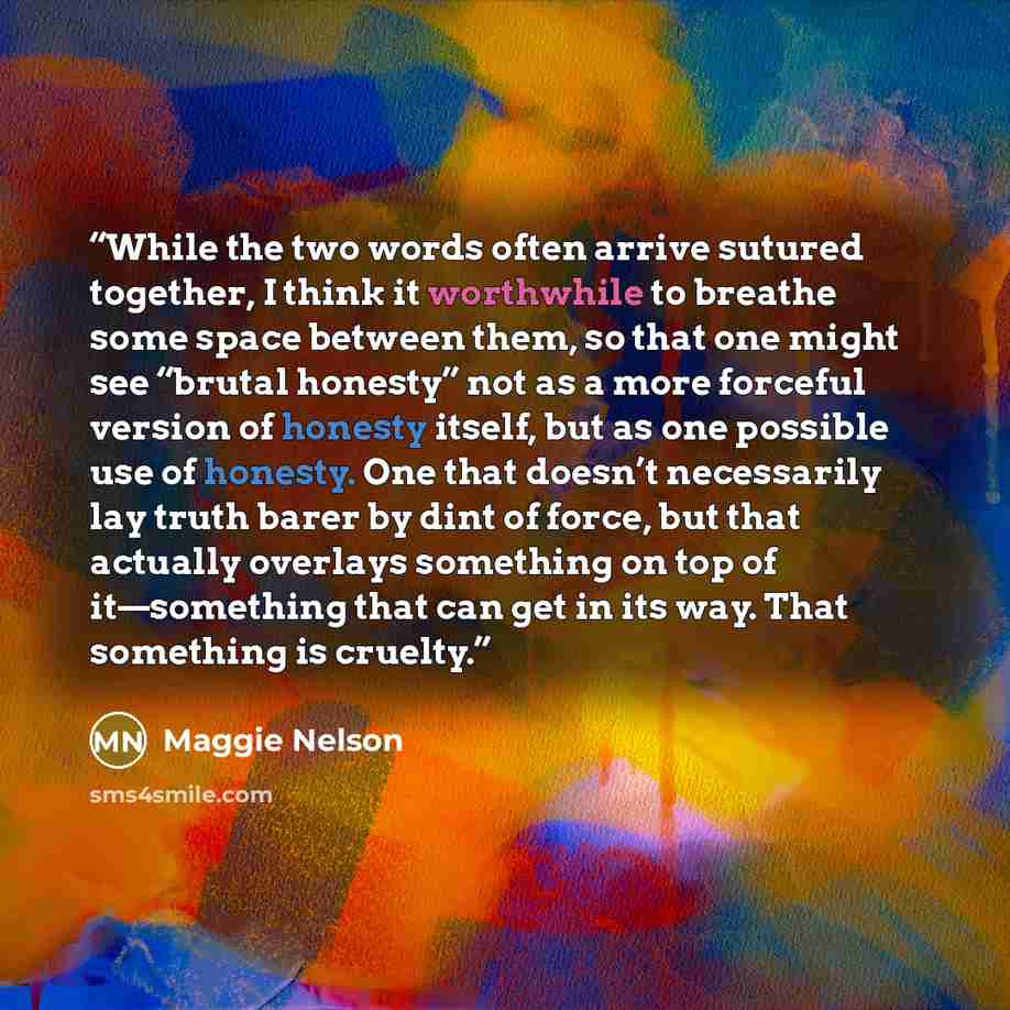“While the two words often arrive sutured together, I think it worthwhile to breathe some space between them, so that one might see “brutal honesty” not as a more forceful version of honesty itself, but as one possible use of honesty. One that doesn’t necessarily lay truth barer by dint of force…” quote by Maggie Nelson