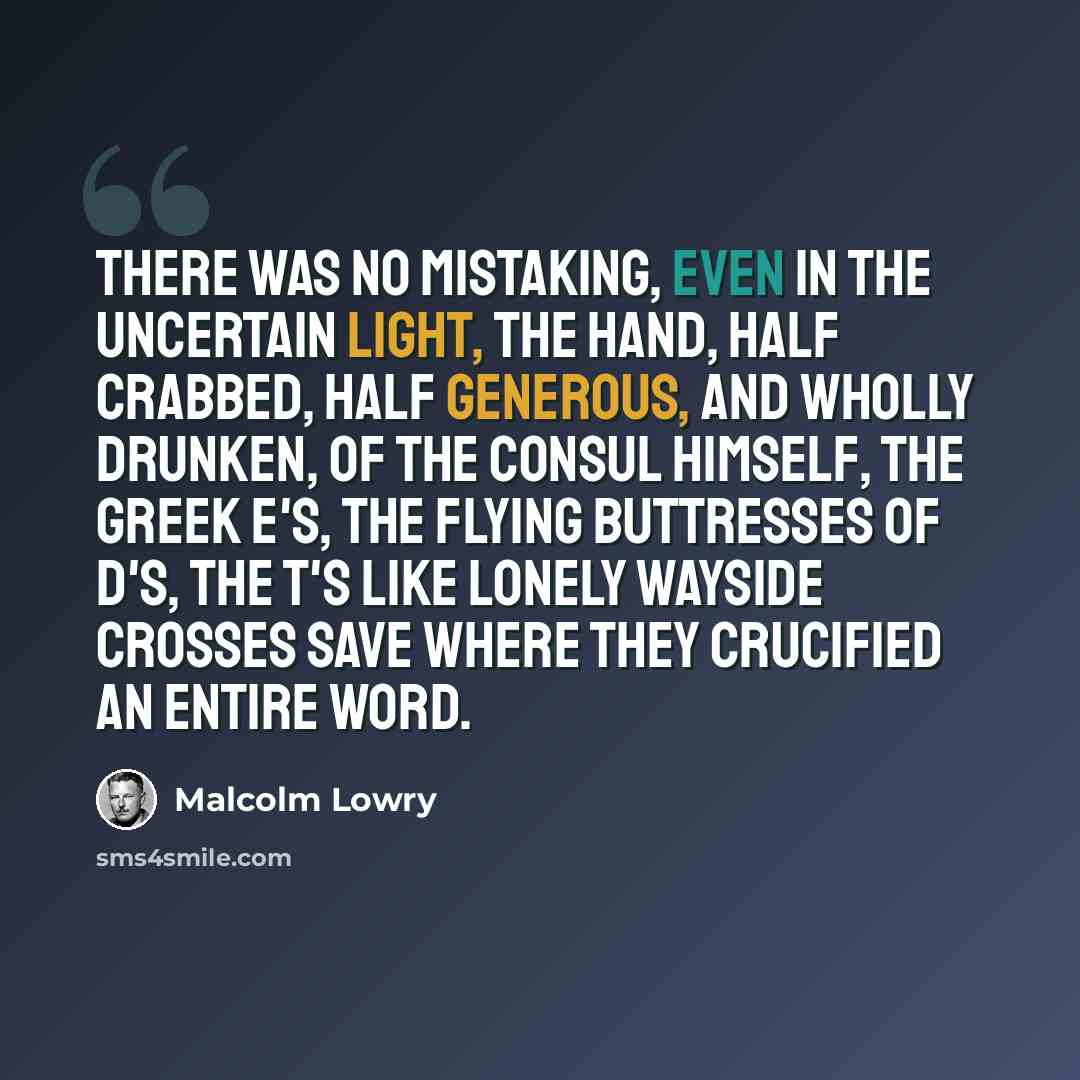 “There was no mistaking, even in the uncertain light, the hand, half crabbed, half generous, and wholly drunken, of the Consul himself, the Greek e's, the flying buttresses of d's, the t's like lonely wayside crosses save where they crucified an entire word.” quote by Malcolm Lowry