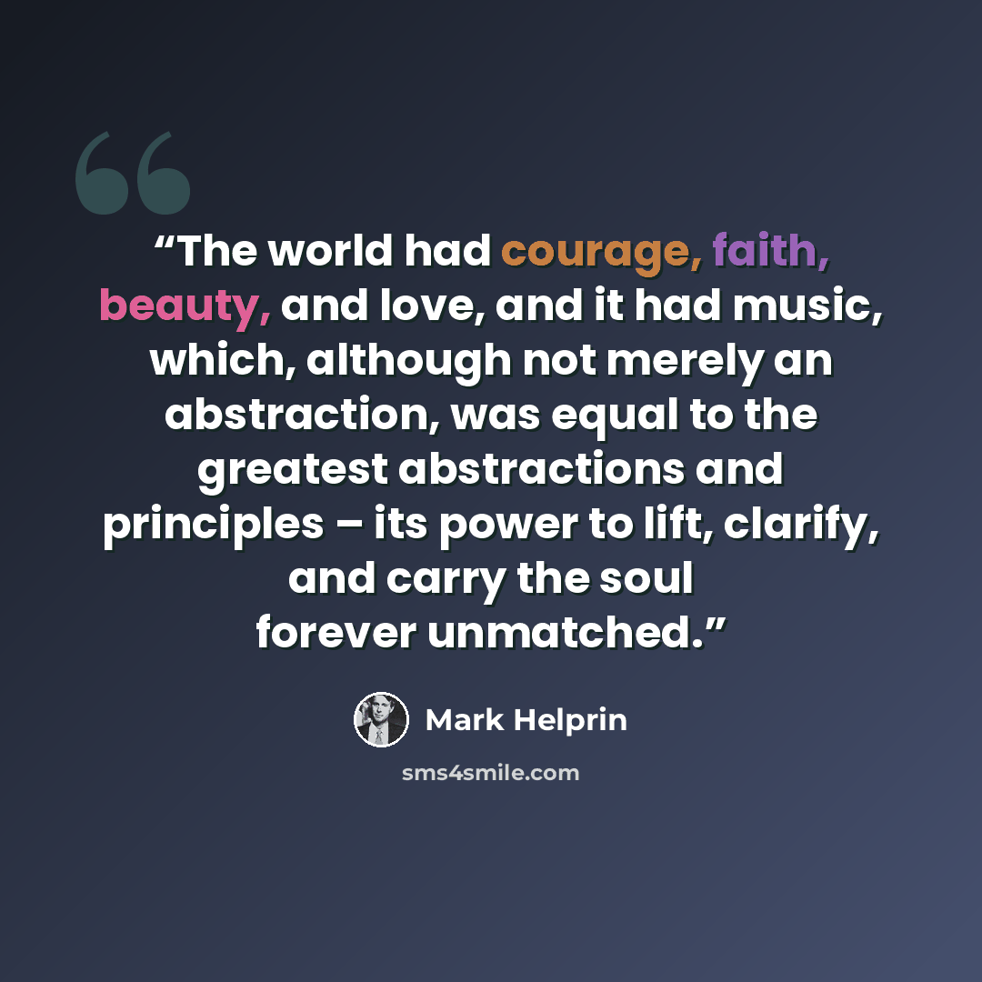 “The world had courage, faith, beauty, and love, and it had music, which, although not merely an abstraction, was equal to the greatest abstractions and principles – its power to lift, clarify, and carry the soul forever unmatched.” quote by Mark Helprin