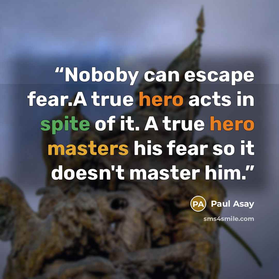 “Noboby can escape fear.A true hero acts in spite of it. A true hero masters his fear so it doesn't master him.” quote by Paul Asay