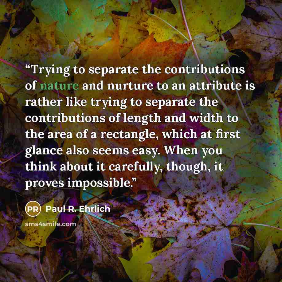 “Trying to separate the contributions of nature and nurture to an attribute is rather like trying to separate the contributions of length and width to the area of a rectangle, which at first glance also seems easy. When you think about it carefully, though, it proves impossible.” quote by Paul R. Ehrlich