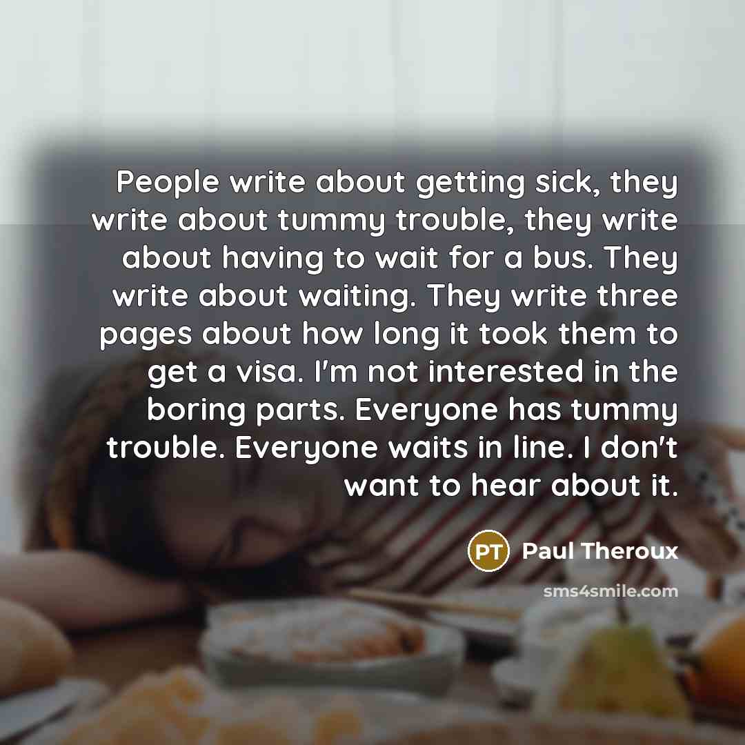 “People write about getting sick, they write about tummy trouble, they write about having to wait for a bus. They write about waiting. They write three pages about how long it took them to get a visa. I'm not interested in the boring parts. Everyone has tummy trouble. Everyone waits in line. I…” quote by Paul Theroux