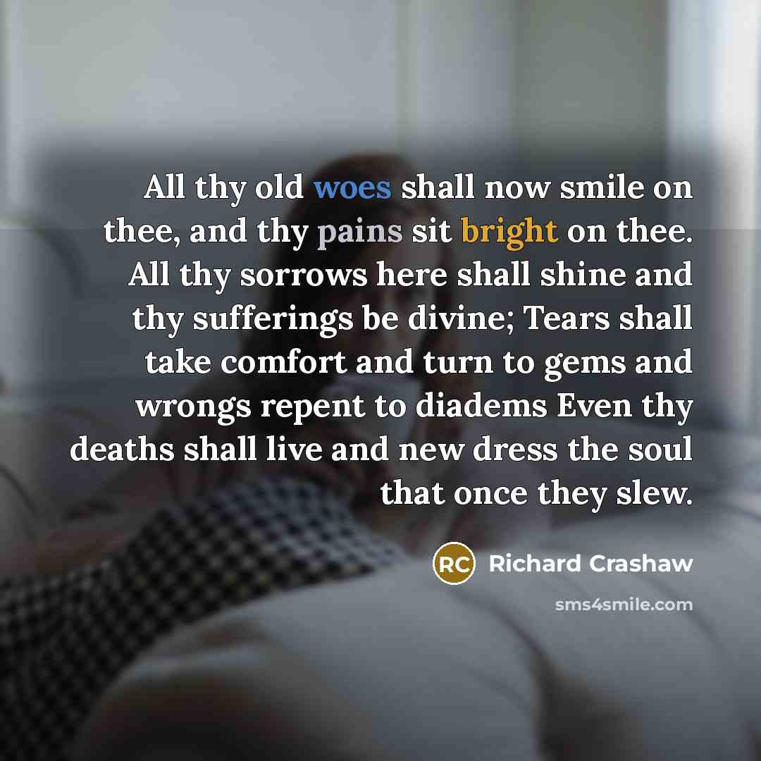“All thy old woes shall now smile on thee, and thy pains sit bright on thee. All thy sorrows here shall shine and thy sufferings be divine; Tears shall take comfort and turn to gems and wrongs repent to diadems Even thy deaths shall live and new dress the soul that once they slew.” quote by Richard Crashaw