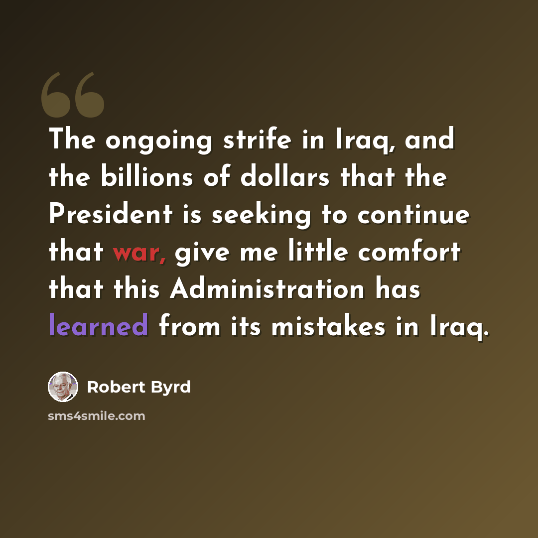 “The ongoing strife in Iraq, and the billions of dollars that the President is seeking to continue that war, give me little comfort that this Administration has learned from its mistakes in Iraq.” quote by Robert Byrd