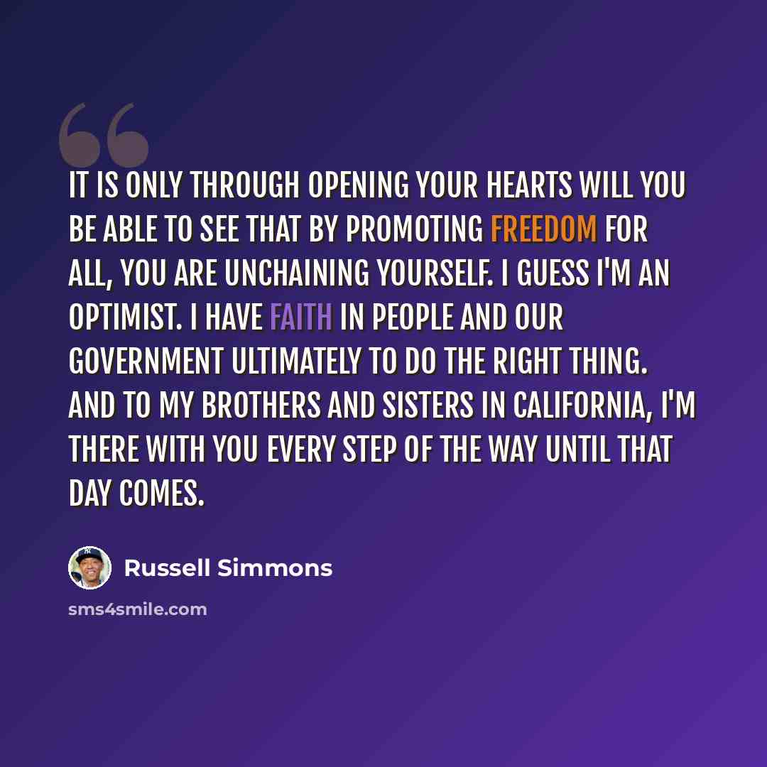 “It is only through opening your hearts will you be able to see that by promoting freedom for all, you are unchaining yourself. I guess I'm an optimist. I have faith in people and our government ultimately to do the right thing. And to my brothers and sisters in California, I'm there with you every…” quote by Russell Simmons