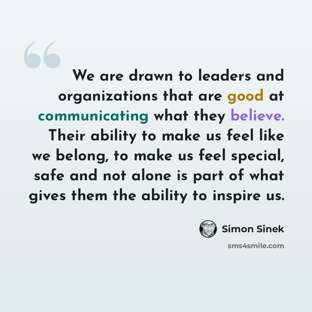 “We are drawn to leaders and organizations that are good at communicating what they believe. Their ability to make us feel like we belong, to make us feel special, safe and not alone is part of what gives them the ability to inspire us.” quote by Simon Sinek