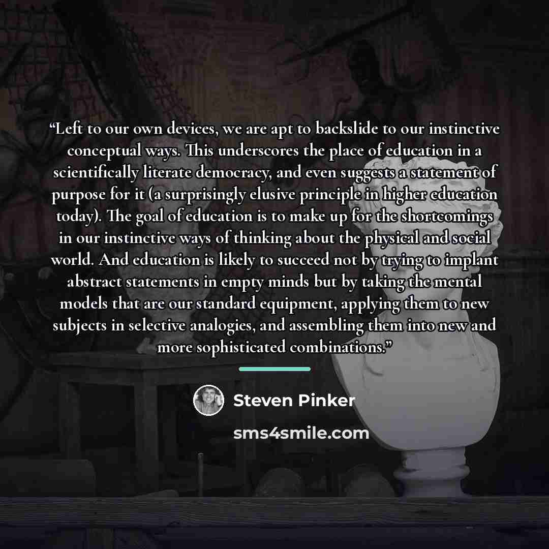 “Left to our own devices, we are apt to backslide to our instinctive conceptual ways. This underscores the place of education in a scientifically literate democracy, and even suggests a statement of purpose for it (a surprisingly elusive principle in higher education today). The goal of education…” quote by Steven Pinker