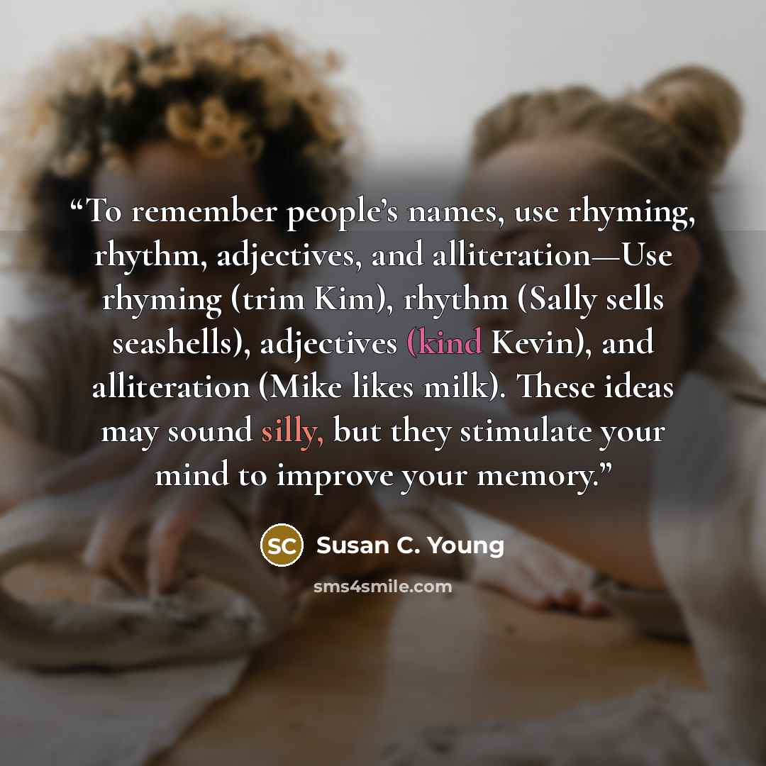 “To remember people’s names, use rhyming, rhythm, adjectives, and alliteration—Use rhyming (trim Kim), rhythm (Sally sells seashells), adjectives (kind Kevin), and alliteration (Mike likes milk). These ideas may sound silly, but they stimulate your mind to improve your memory.” quote by Susan C. Young