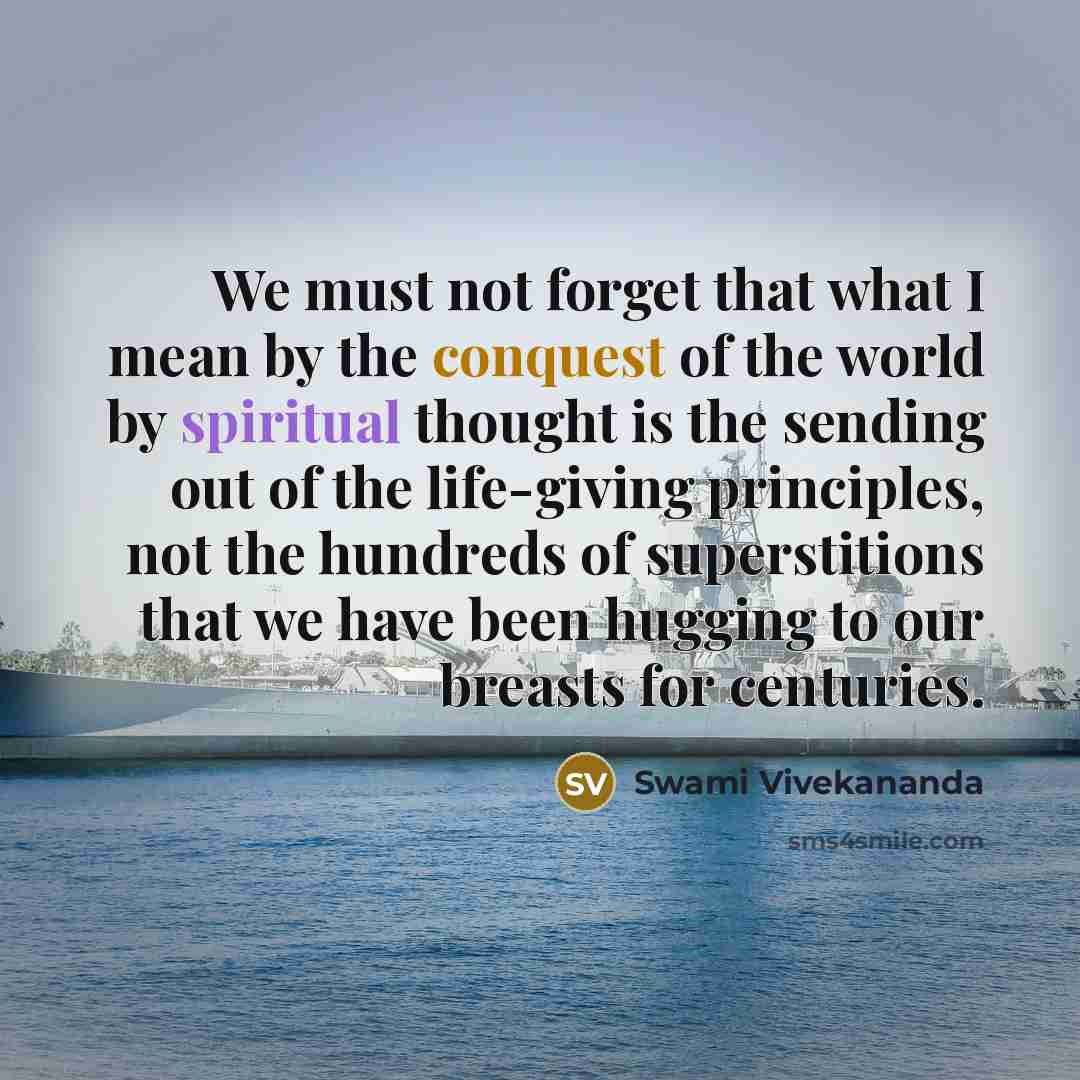 “We must not forget that what I mean by the conquest of the world by spiritual thought is the sending out of the life-giving principles, not the hundreds of superstitions that we have been hugging to our breasts for centuries.” quote by Swami Vivekananda