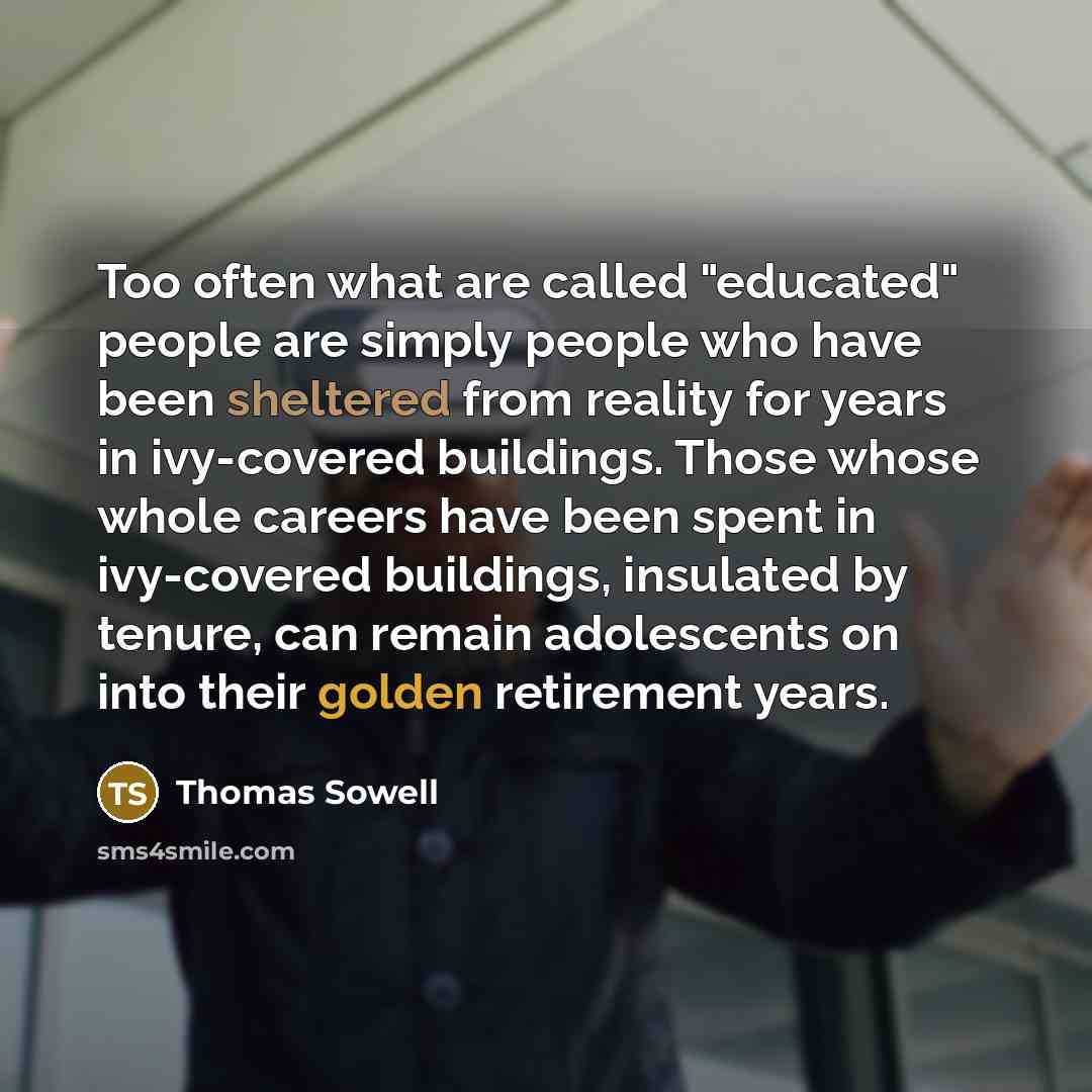“Too often what are called "educated" people are simply people who have been sheltered from reality for years in ivy-covered buildings. Those whose whole careers have been spent in ivy-covered buildings, insulated by tenure, can remain adolescents on into their golden retirement years.” quote by Thomas Sowell