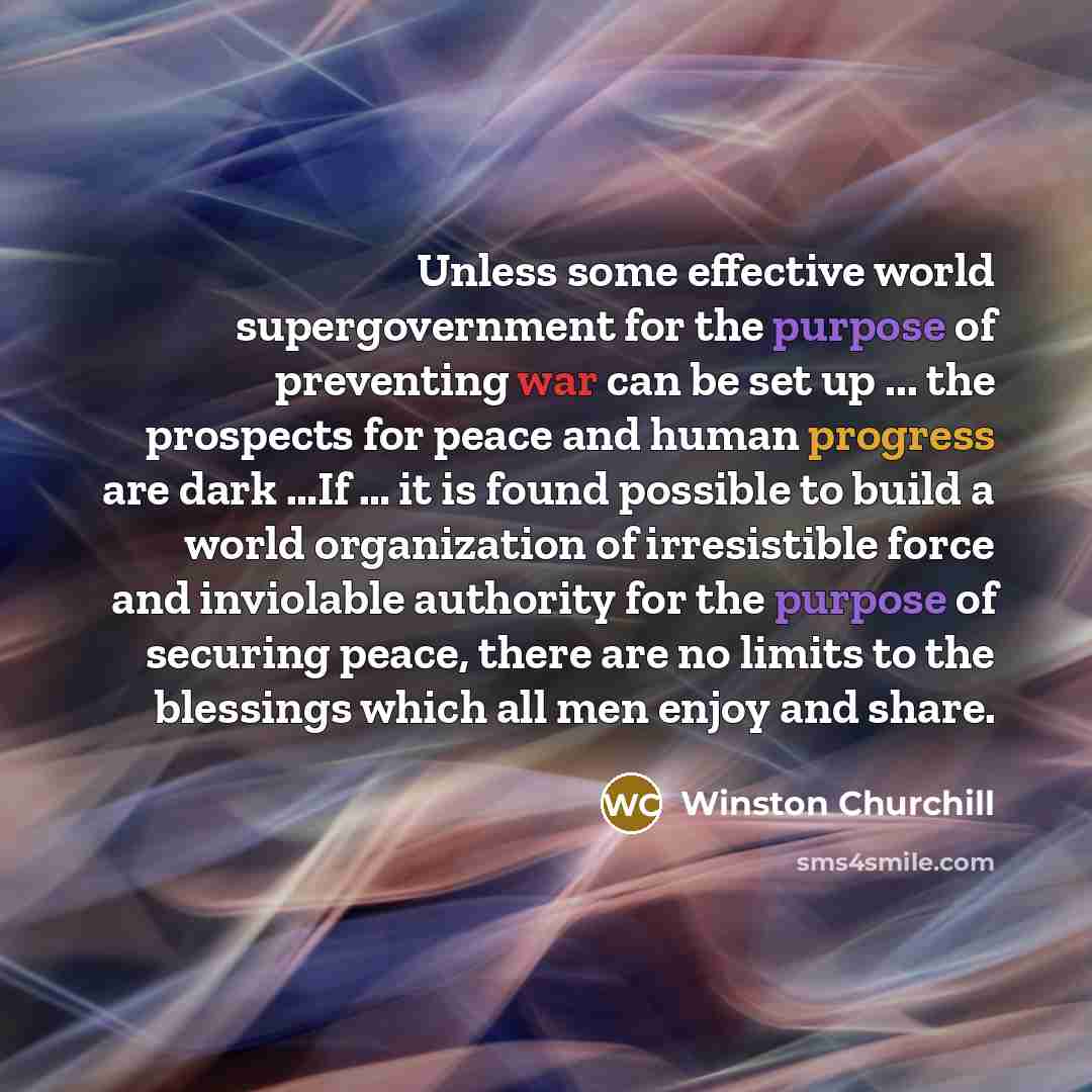 “Unless some effective world supergovernment for the purpose of preventing war can be set up ... the prospects for peace and human progress are dark …If … it is found possible to build a world organization of irresistible force and inviolable authority for the purpose of securing peace, there are…” quote by Winston Churchill
