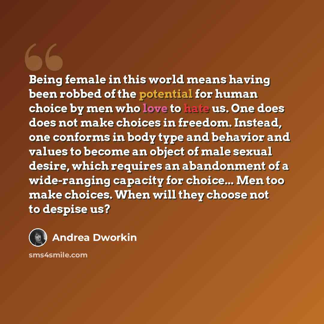 “Being female in this world means having been robbed of the potential for human choice by men who love to hate us. One does does not make choices in freedom. Instead, one conforms in body type and behavior and values to become an object of male sexual desire, which requires an abandonment of a…” quote by Andrea Dworkin