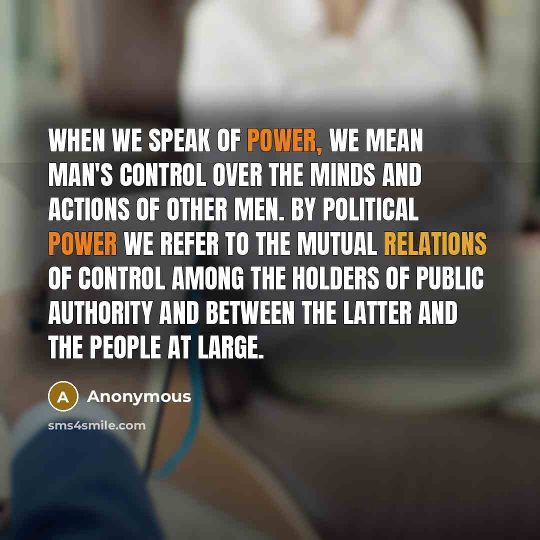 “When we speak of power, we mean man's control over the minds and actions of other men. By political power we refer to the mutual relations of control among the holders of public authority and between the latter and the people at large.” quote by Anonymous