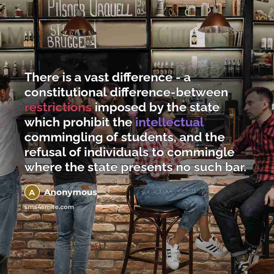 “There is a vast difference - a constitutional difference-between restrictions imposed by the state which prohibit the intellectual commingling of students, and the refusal of individuals to commingle where the state presents no such bar.” quote by Anonymous