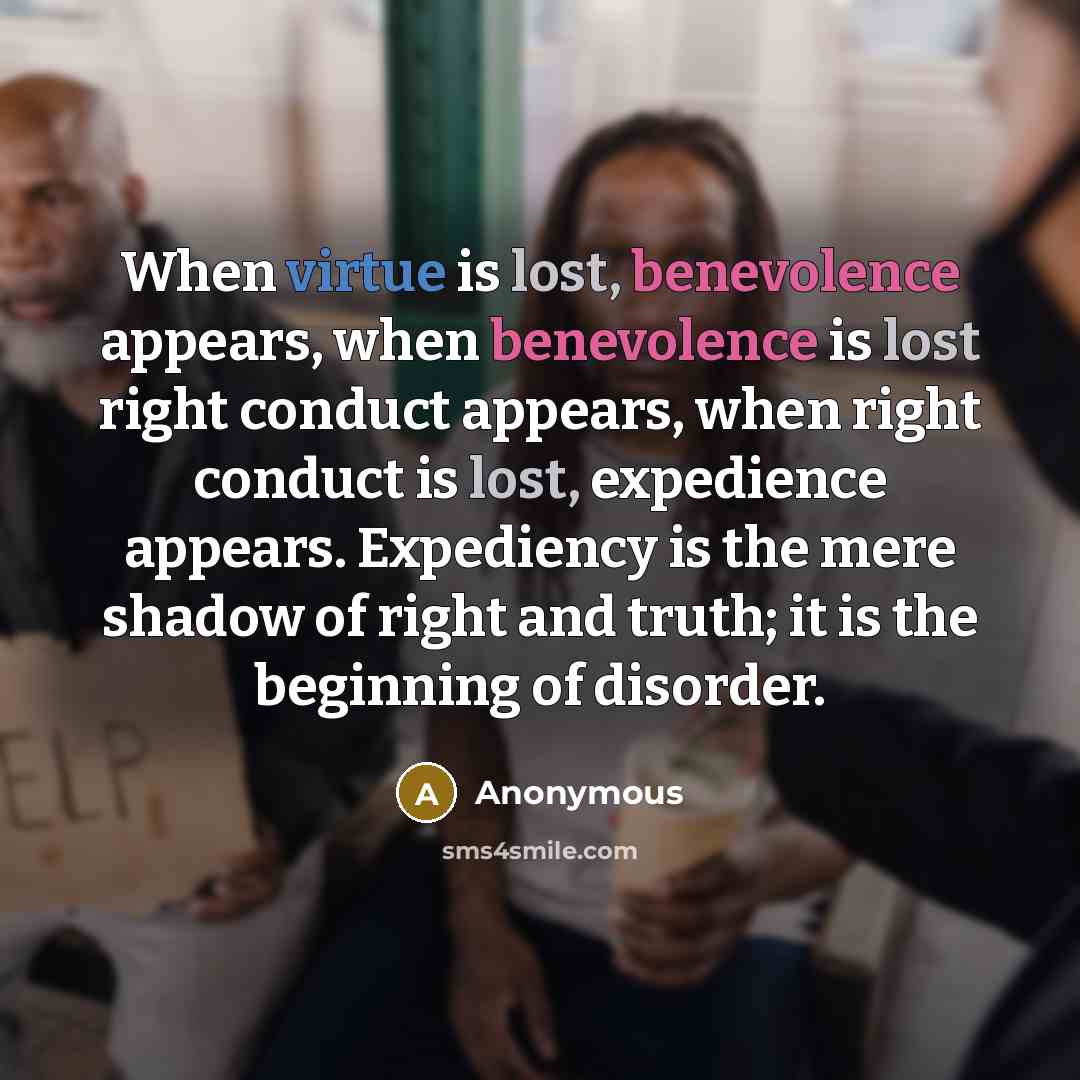 “When virtue is lost, benevolence appears, when benevolence is lost right conduct appears, when right conduct is lost, expedience appears. Expediency is the mere shadow of right and truth; it is the beginning of disorder.” quote by Anonymous