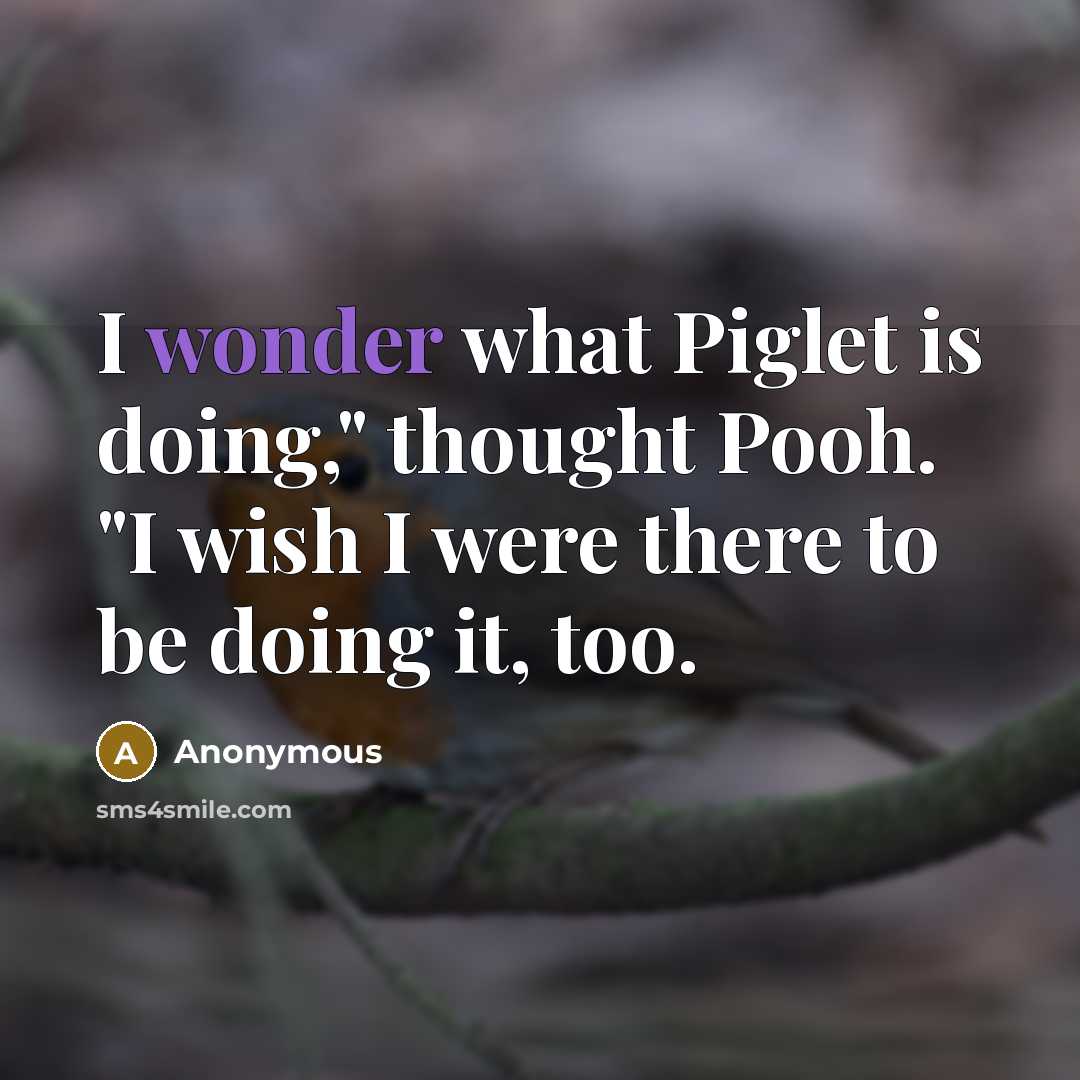 “I wonder what Piglet is doing," thought Pooh. "I wish I were there to be doing it, too.” quote by Anonymous
