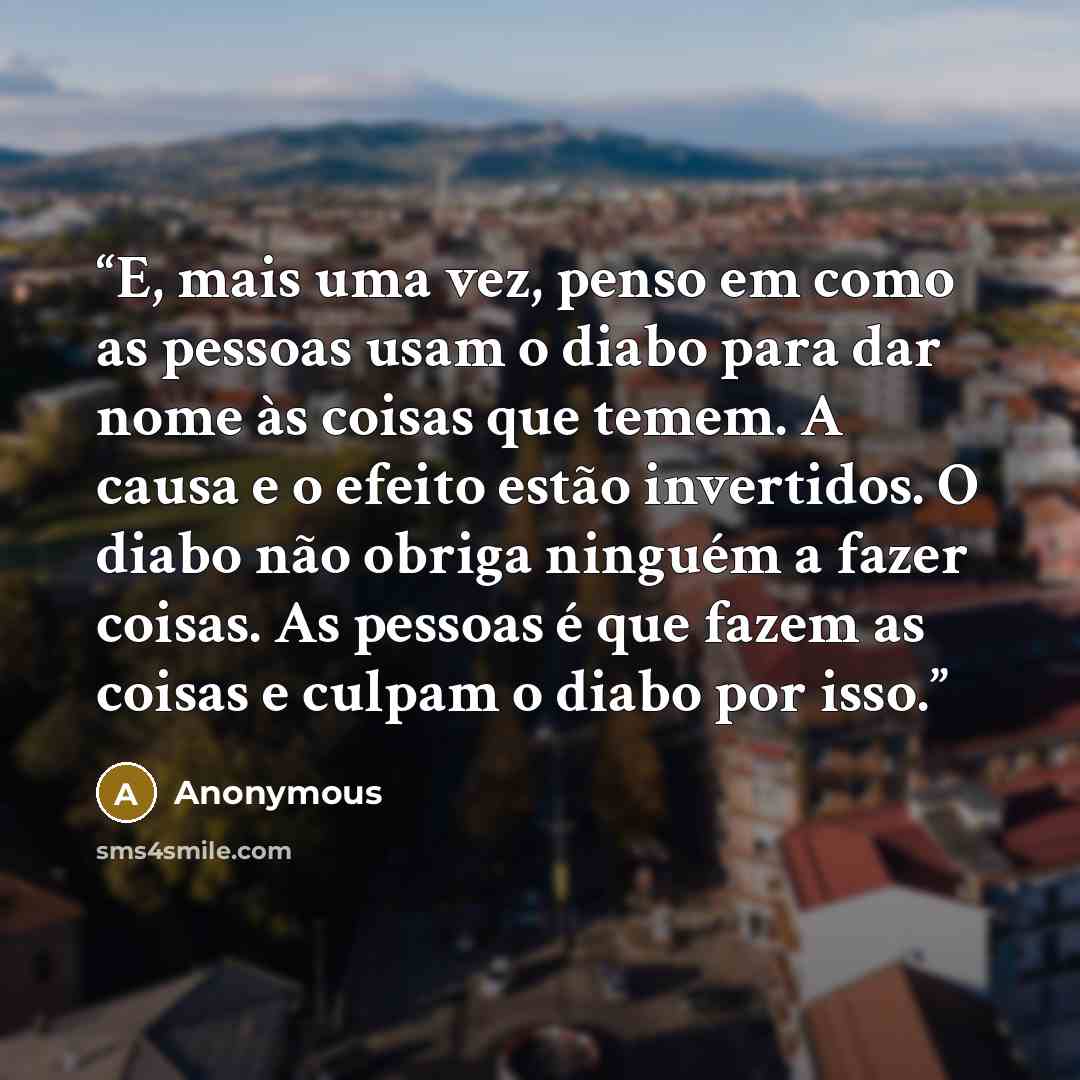 “E, mais uma vez, penso em como as pessoas usam o diabo para dar nome às coisas que temem. A causa e o efeito estão invertidos. O diabo não obriga ninguém a fazer coisas. As pessoas é que fazem as coisas e culpam o diabo por isso.” quote by Anonymous
