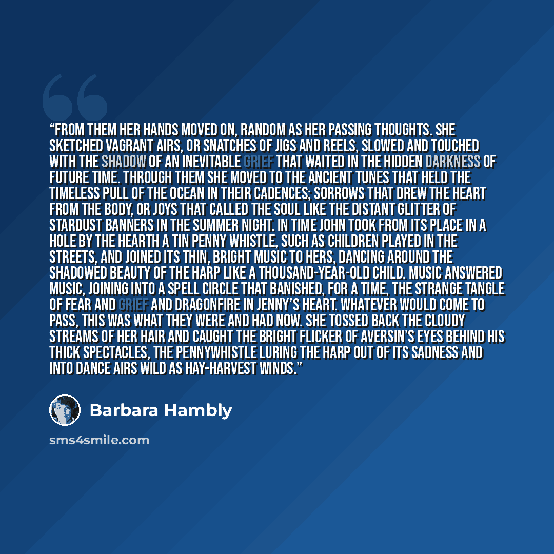 “From them her hands moved on, random as her passing thoughts. She sketched vagrant airs, or snatches of jigs and reels, slowed and touched with the shadow of an inevitable grief that waited in the hidden darkness of future time. Through them she moved to the ancient tunes that held the timeless…” quote by Barbara Hambly