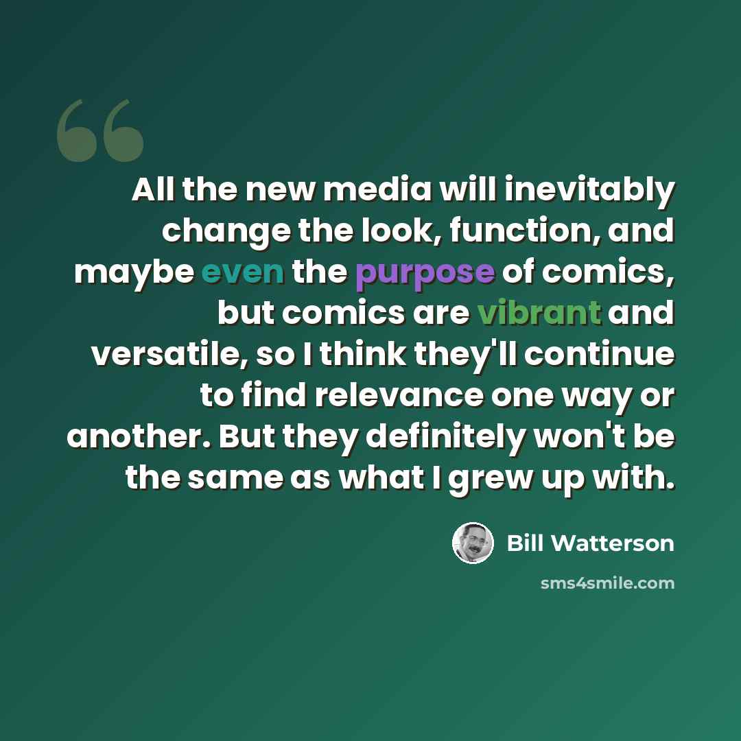 “All the new media will inevitably change the look, function, and maybe even the purpose of comics, but comics are vibrant and versatile, so I think they'll continue to find relevance one way or another. But they definitely won't be the same as what I grew up with.” quote by Bill Watterson