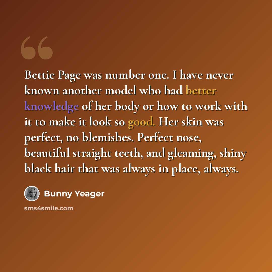 “Bettie Page was number one. I have never known another model who had better knowledge of her body or how to work with it to make it look so good. Her skin was perfect, no blemishes. Perfect nose, beautiful straight teeth, and gleaming, shiny black hair that was always in place, always.” quote by Bunny Yeager
