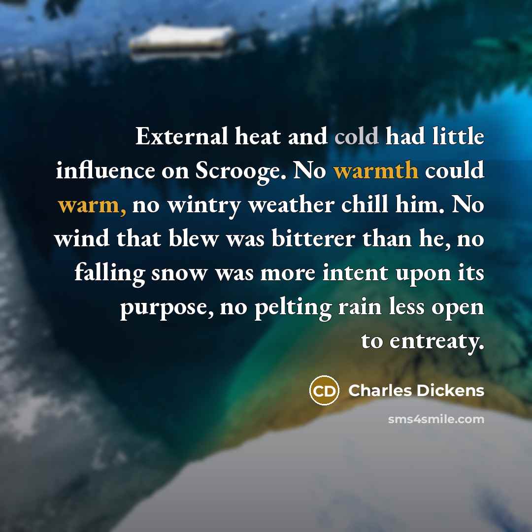 “External heat and cold had little influence on Scrooge. No warmth could warm, no wintry weather chill him. No wind that blew was bitterer than he, no falling snow was more intent upon its purpose, no pelting rain less open to entreaty.” quote by Charles Dickens