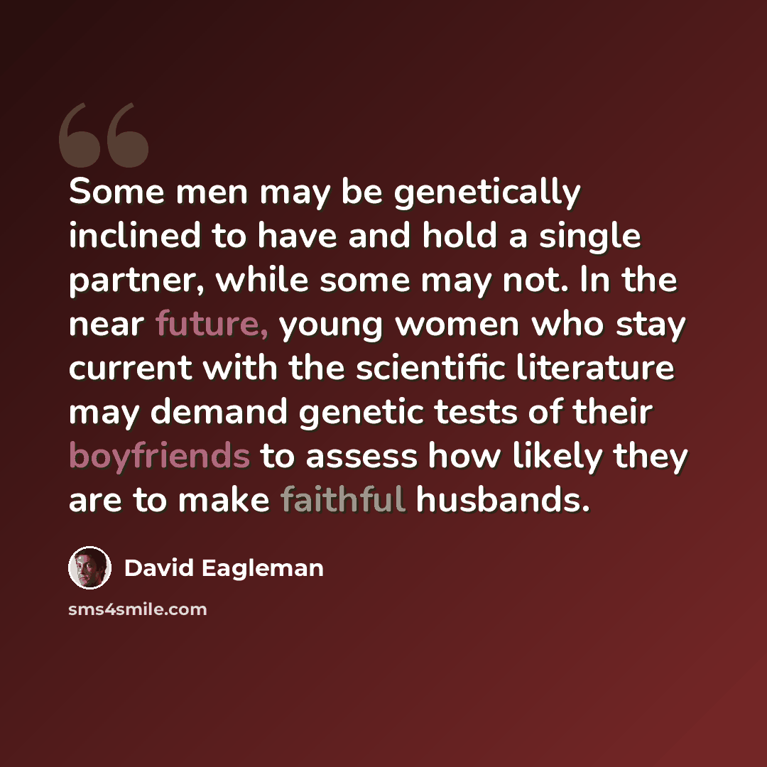 “Some men may be genetically inclined to have and hold a single partner, while some may not. In the near future, young women who stay current with the scientific literature may demand genetic tests of their boyfriends to assess how likely they are to make faithful husbands.” quote by David Eagleman