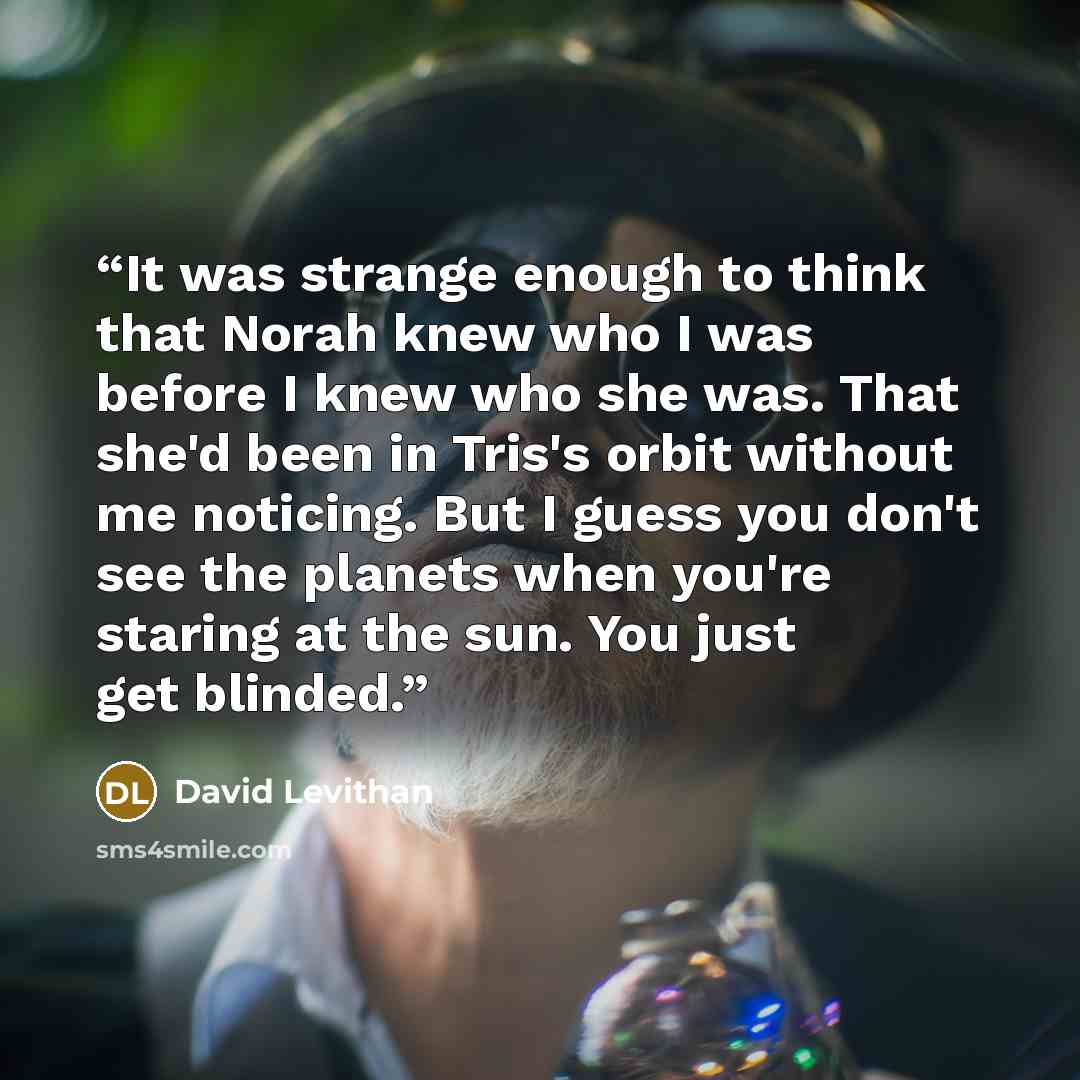 “It was strange enough to think that Norah knew who I was before I knew who she was. That she'd been in Tris's orbit without me noticing. But I guess you don't see the planets when you're staring at the sun. You just get blinded.” quote by David Levithan