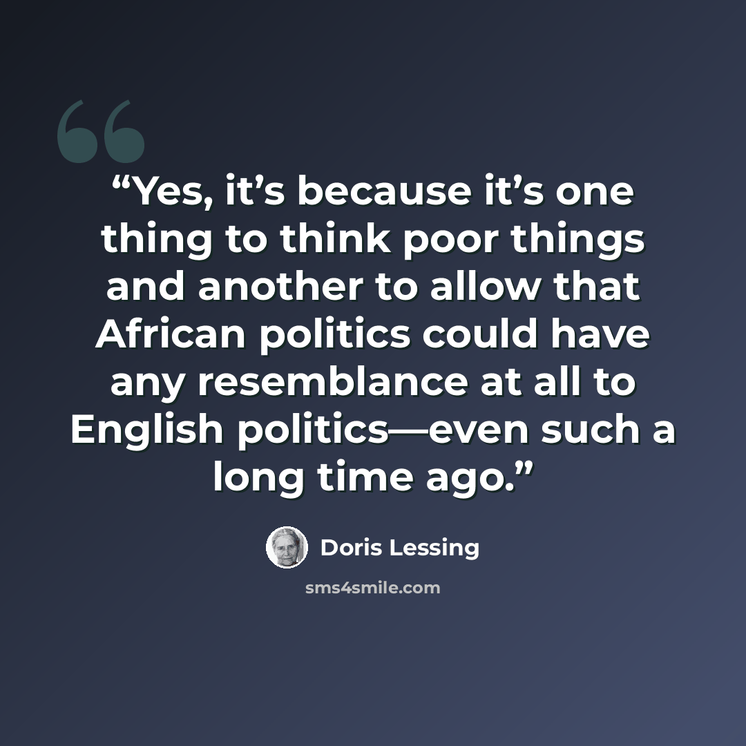 “Yes, it’s because it’s one thing to think poor things and another to allow that African politics could have any resemblance at all to English politics—even such a long time ago.” quote by Doris Lessing
