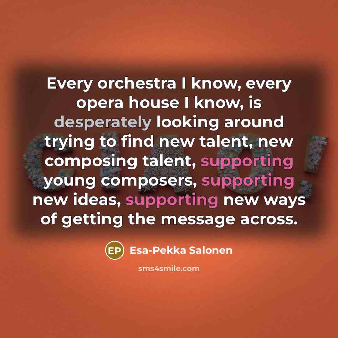 “Every orchestra I know, every opera house I know, is desperately looking around trying to find new talent, new composing talent, supporting young composers, supporting new ideas, supporting new ways of getting the message across.” quote by Esa-Pekka Salonen