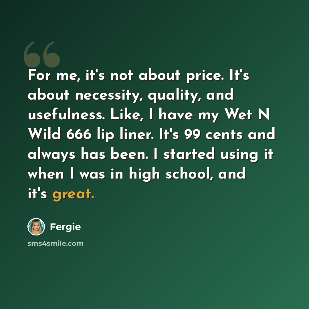 “For me, it's not about price. It's about necessity, quality, and usefulness. Like, I have my Wet N Wild 666 lip liner. It's 99 cents and always has been. I started using it when I was in high school, and it's great.” quote by Fergie