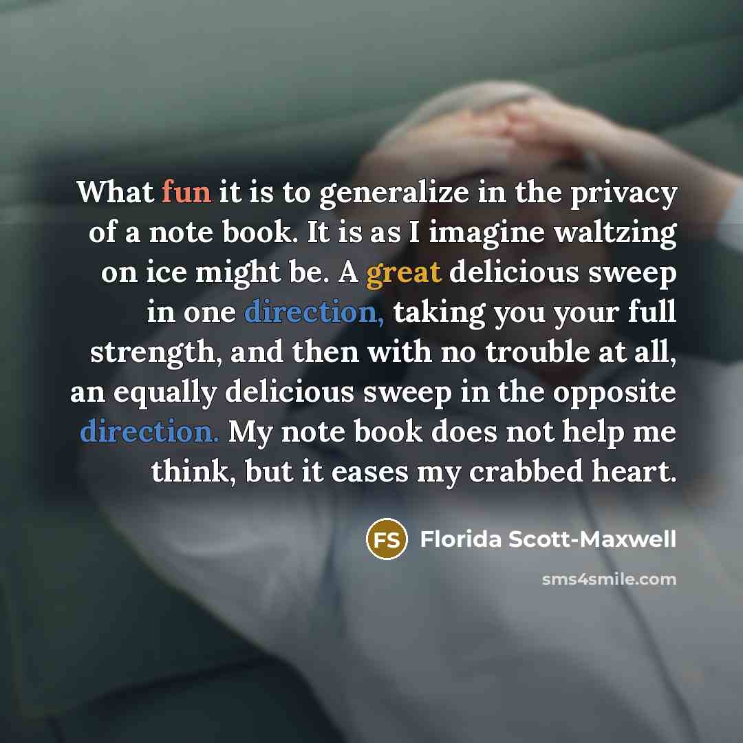 “What fun it is to generalize in the privacy of a note book. It is as I imagine waltzing on ice might be. A great delicious sweep in one direction, taking you your full strength, and then with no trouble at all, an equally delicious sweep in the opposite direction. My note book does not help me…” quote by Florida Scott-Maxwell