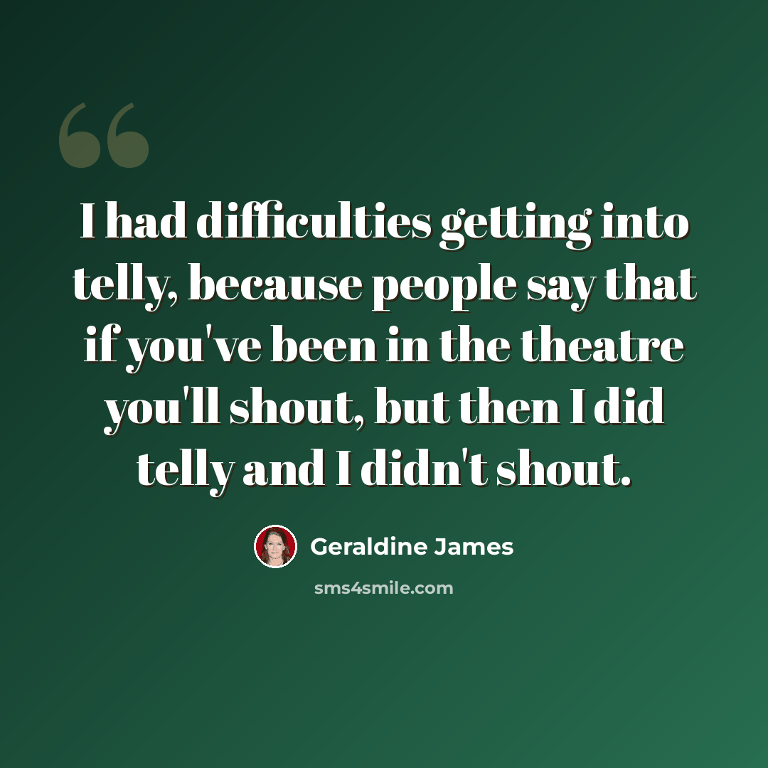 “I had difficulties getting into telly, because people say that if you've been in the theatre you'll shout, but then I did telly and I didn't shout.” quote by Geraldine James