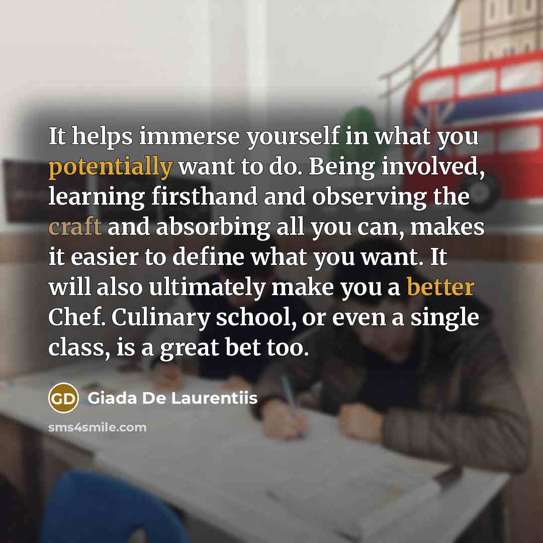 “It helps immerse yourself in what you potentially want to do. Being involved, learning firsthand and observing the craft and absorbing all you can, makes it easier to define what you want. It will also ultimately make you a better Chef. Culinary school, or even a single class, is a great bet too.” quote by Giada De Laurentiis