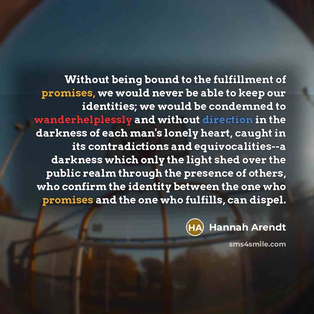 “Without being bound to the fulfillment of promises, we would never be able to keep our identities; we would be condemned to wanderhelplessly and without direction in the darkness of each man's lonely heart, caught in its contradictions and equivocalities--a darkness which only the light shed over…” quote by Hannah Arendt