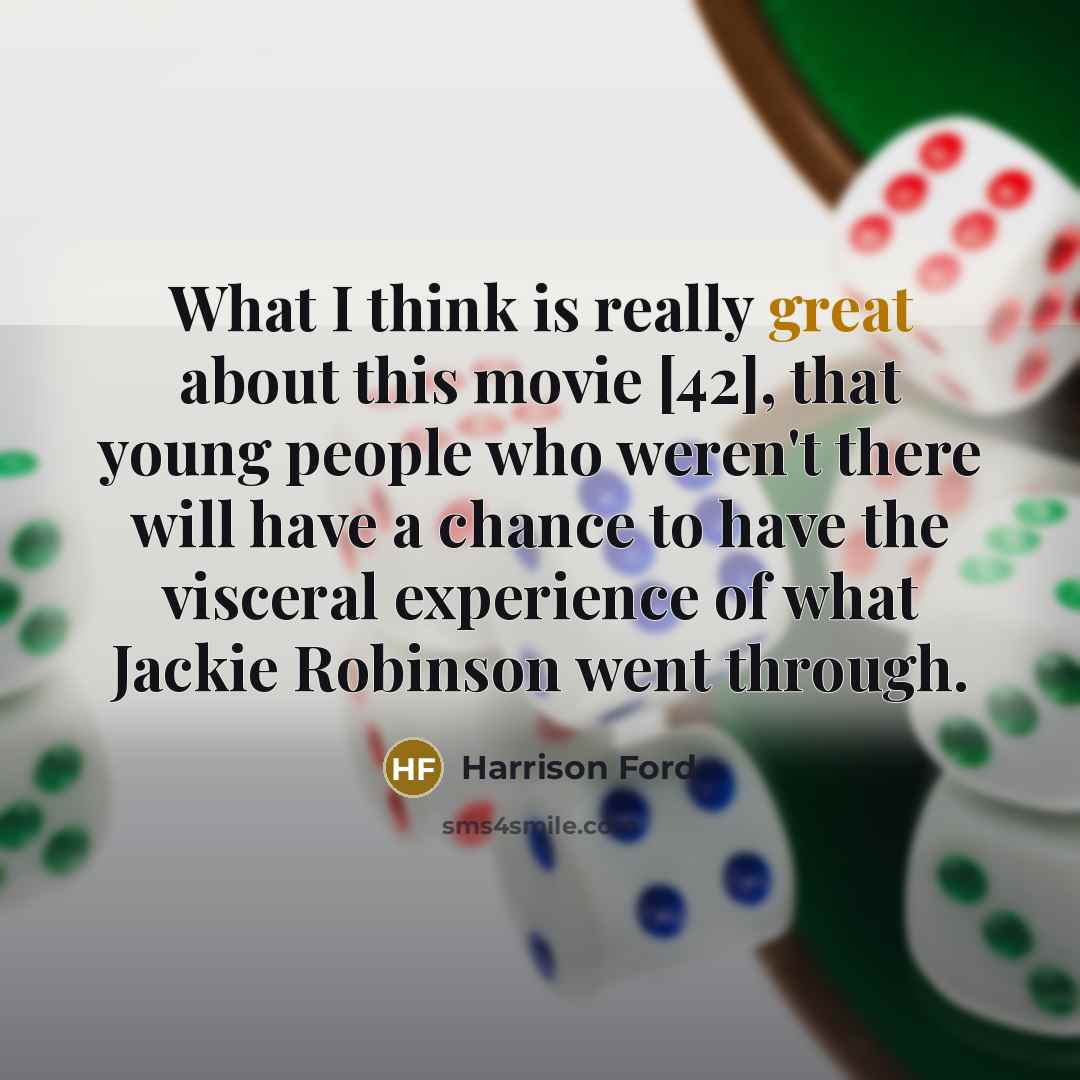 “What I think is really great about this movie [42], that young people who weren't there will have a chance to have the visceral experience of what Jackie Robinson went through.” quote by Harrison Ford
