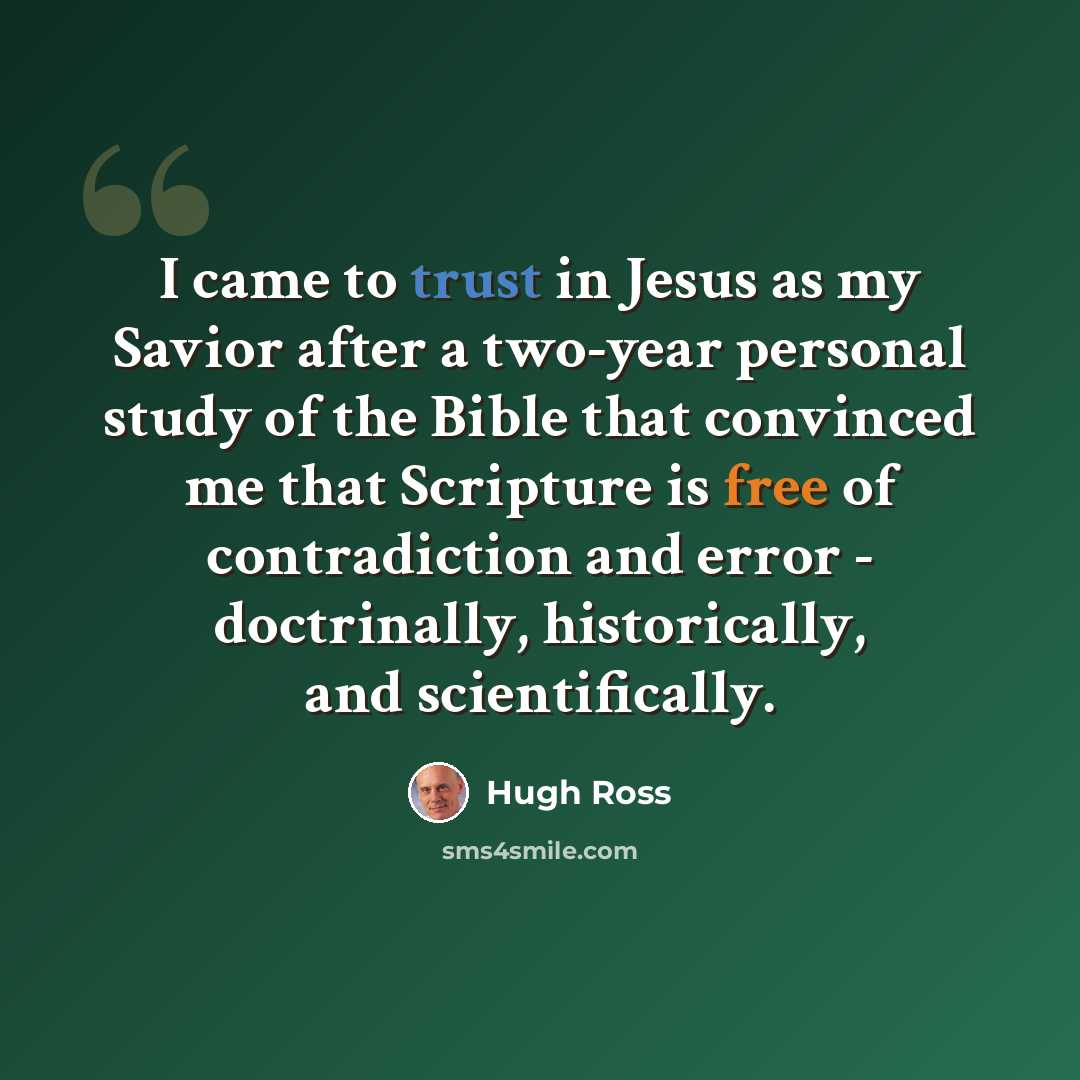 “I came to trust in Jesus as my Savior after a two-year personal study of the Bible that convinced me that Scripture is free of contradiction and error - doctrinally, historically, and scientifically.” quote by Hugh Ross