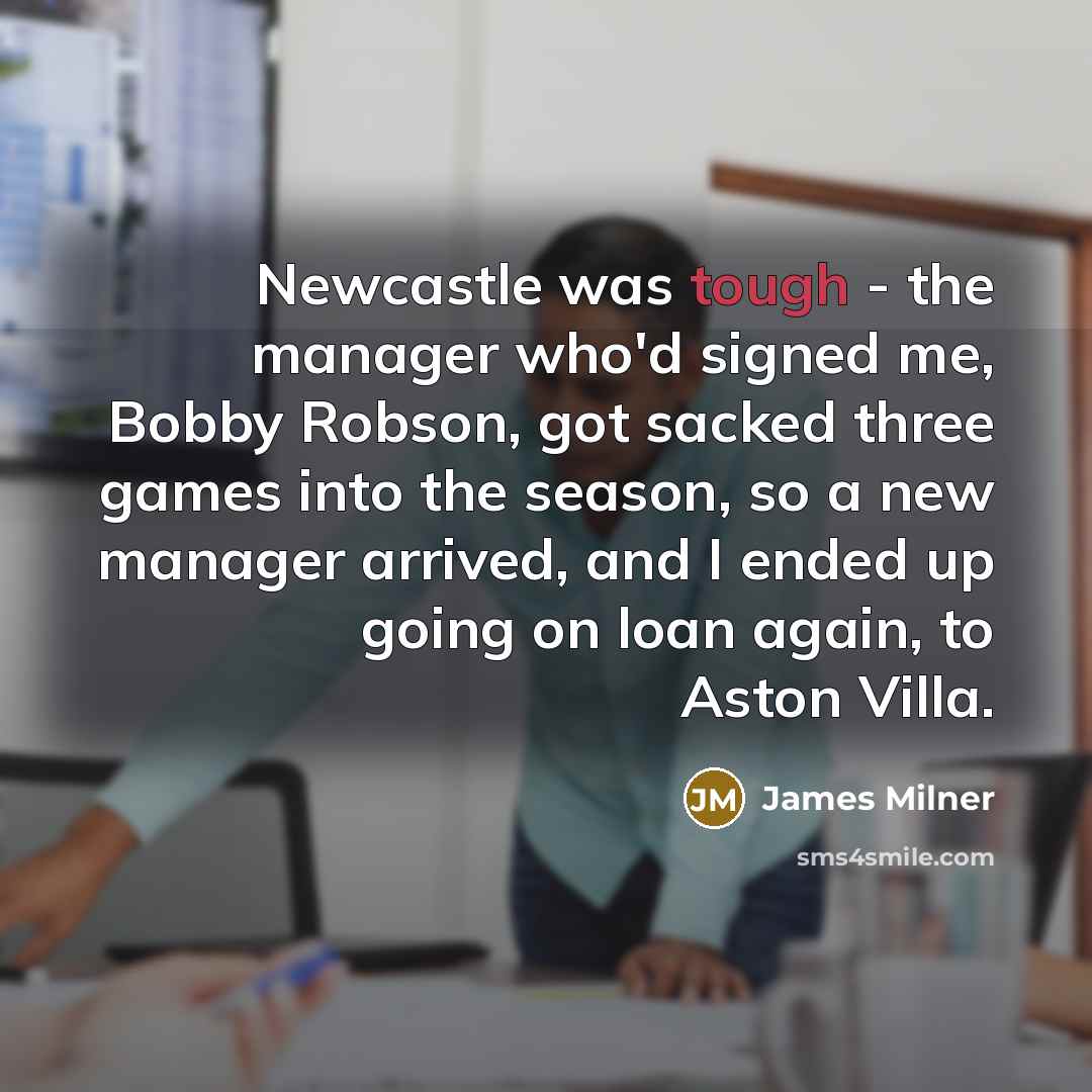 “Newcastle was tough - the manager who'd signed me, Bobby Robson, got sacked three games into the season, so a new manager arrived, and I ended up going on loan again, to Aston Villa.” quote by James Milner