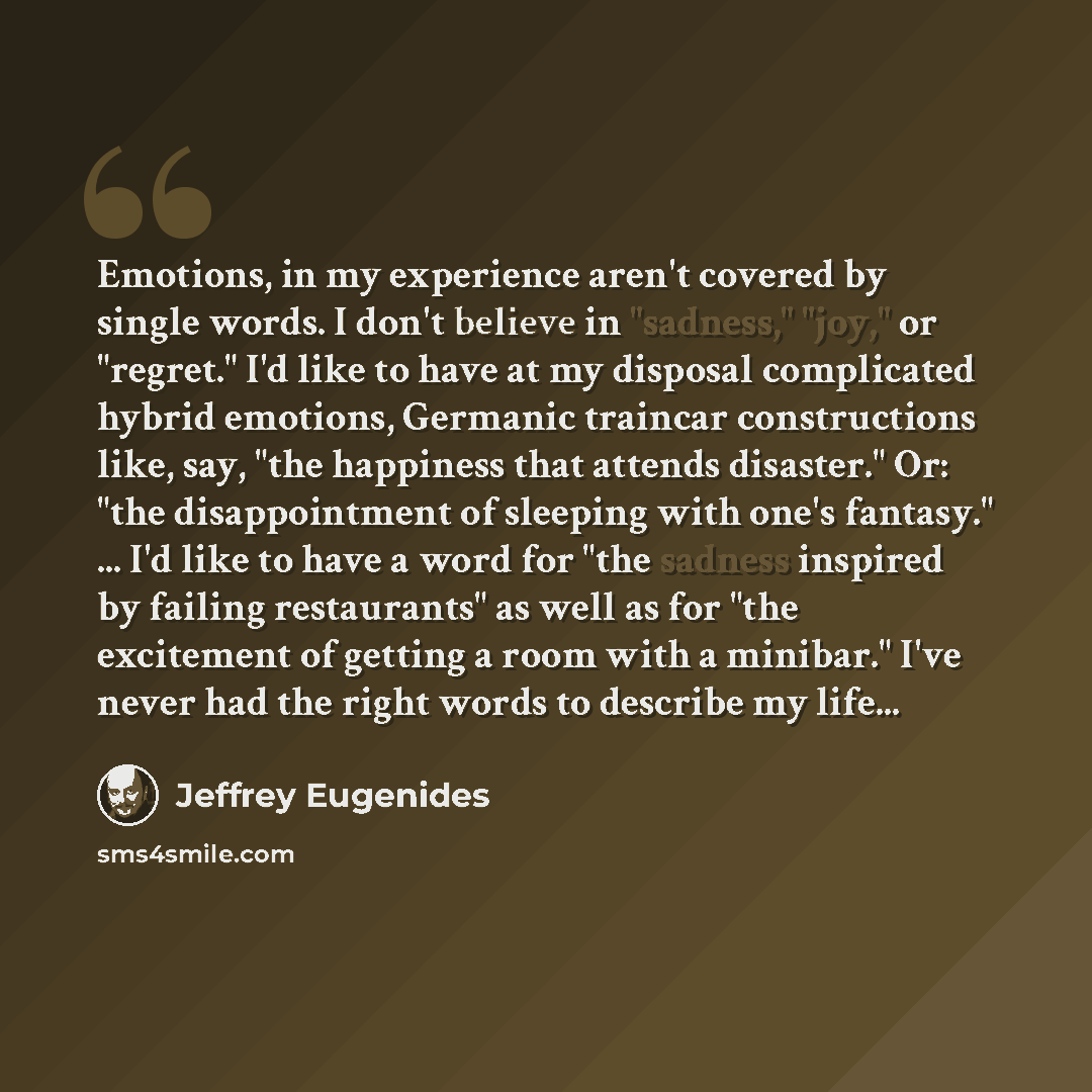 “Emotions, in my experience aren't covered by single words. I don't believe in "sadness," "joy," or "regret." I'd like to have at my disposal complicated hybrid emotions, Germanic traincar constructions like, say, "the happiness that attends disaster." Or: "the disappointment of sleeping with one's…” quote by Jeffrey Eugenides