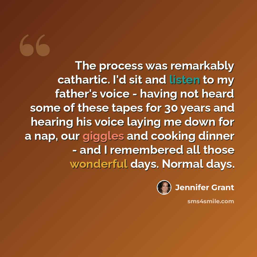 “The process was remarkably cathartic. I'd sit and listen to my father's voice - having not heard some of these tapes for 30 years and hearing his voice laying me down for a nap, our giggles and cooking dinner - and I remembered all those wonderful days. Normal days.” quote by Jennifer Grant