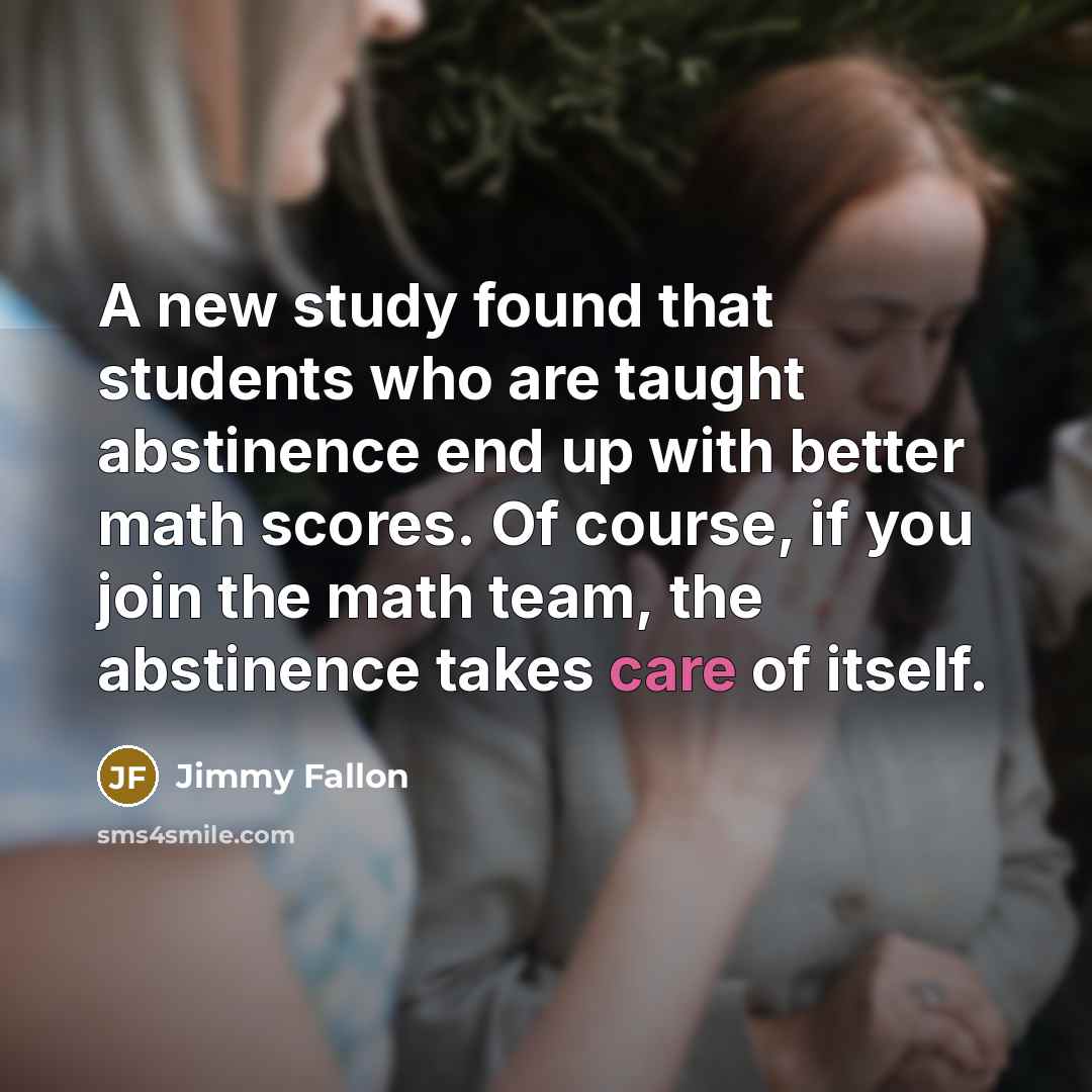 “A new study found that students who are taught abstinence end up with better math scores. Of course, if you join the math team, the abstinence takes care of itself.” quote by Jimmy Fallon