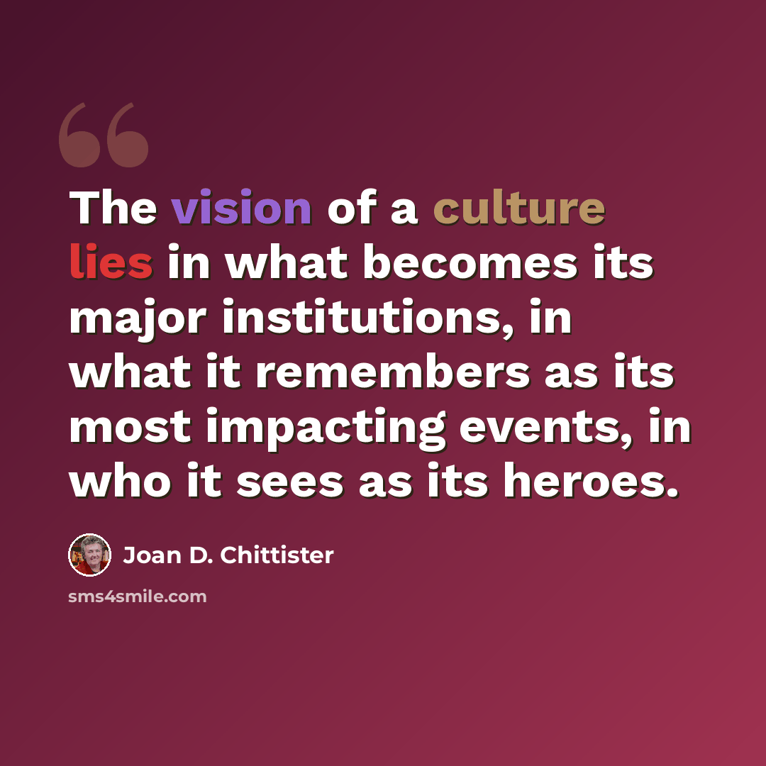 “The vision of a culture lies in what becomes its major institutions, in what it remembers as its most impacting events, in who it sees as its heroes.” quote by Joan D. Chittister