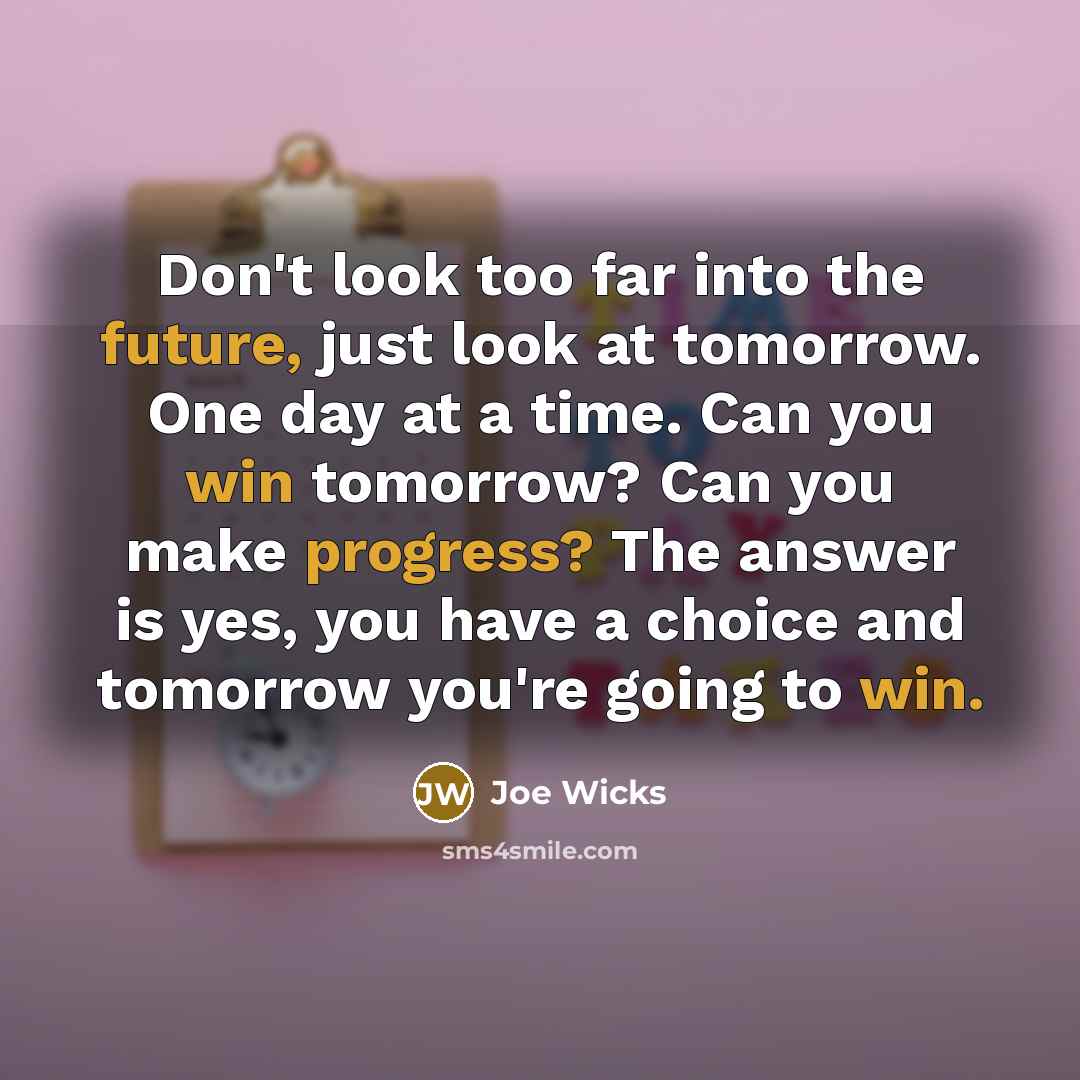 “Don't look too far into the future, just look at tomorrow. One day at a time. Can you win tomorrow? Can you make progress? The answer is yes, you have a choice and tomorrow you're going to win.” quote by Joe Wicks