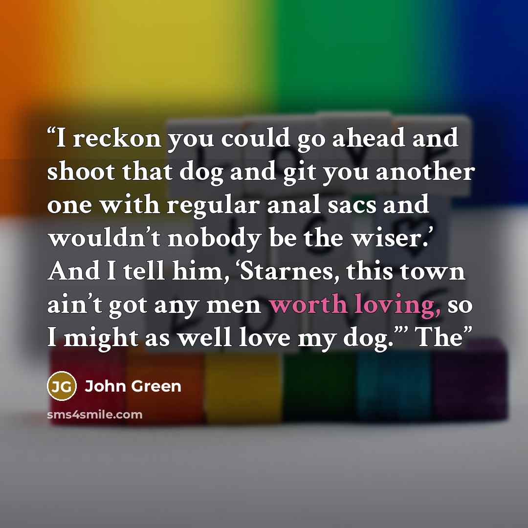 “I reckon you could go ahead and shoot that dog and git you another one with regular anal sacs and wouldn’t nobody be the wiser.’ And I tell him, ‘Starnes, this town ain’t got any men worth loving, so I might as well love my dog.”’ The” quote by John Green