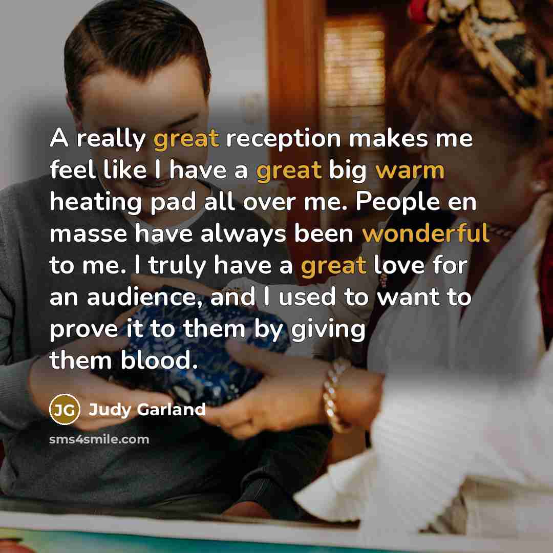 “A really great reception makes me feel like I have a great big warm heating pad all over me. People en masse have always been wonderful to me. I truly have a great love for an audience, and I used to want to prove it to them by giving them blood.” quote by Judy Garland