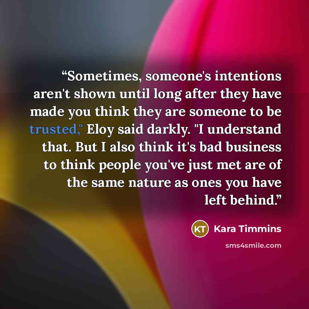 “Sometimes, someone's intentions aren't shown until long after they have made you think they are someone to be trusted," Eloy said darkly. "I understand that. But I also think it's bad business to think people you've just met are of the same nature as ones you have left behind.” quote by Kara Timmins