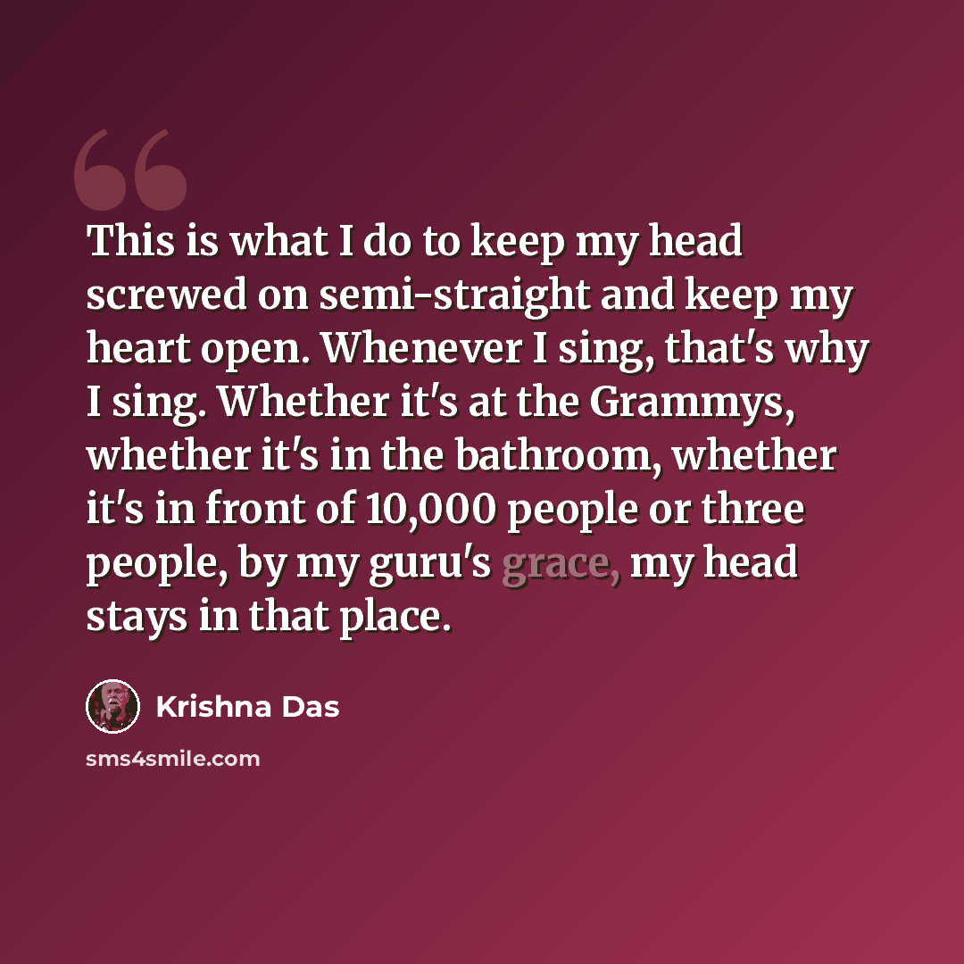 “This is what I do to keep my head screwed on semi-straight and keep my heart open. Whenever I sing, that's why I sing. Whether it's at the Grammys, whether it's in the bathroom, whether it's in front of 10,000 people or three people, by my guru's grace, my head stays in that place.” quote by Krishna Das