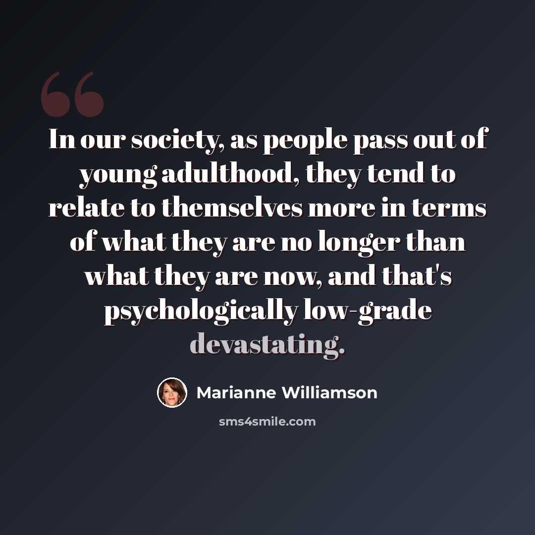 “In our society, as people pass out of young adulthood, they tend to relate to themselves more in terms of what they are no longer than what they are now, and that's psychologically low-grade devastating.” quote by Marianne Williamson