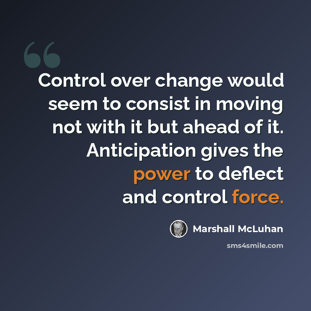 “Control over change would seem to consist in moving not with it but ahead of it. Anticipation gives the power to deflect and control force.” quote by Marshall McLuhan